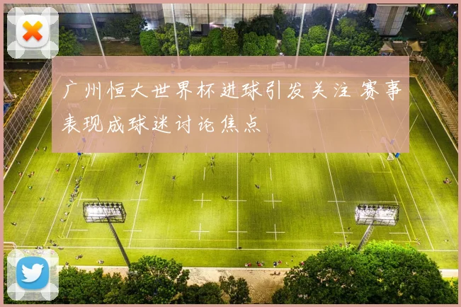 广州恒大世界杯进球引发关注 赛事表现成球迷讨论焦点