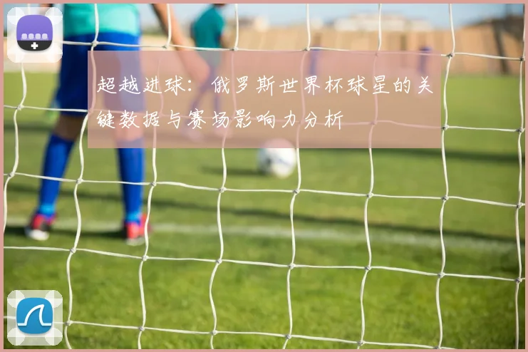 超越进球:俄罗斯世界杯球星的关键数据与赛场影响力分析