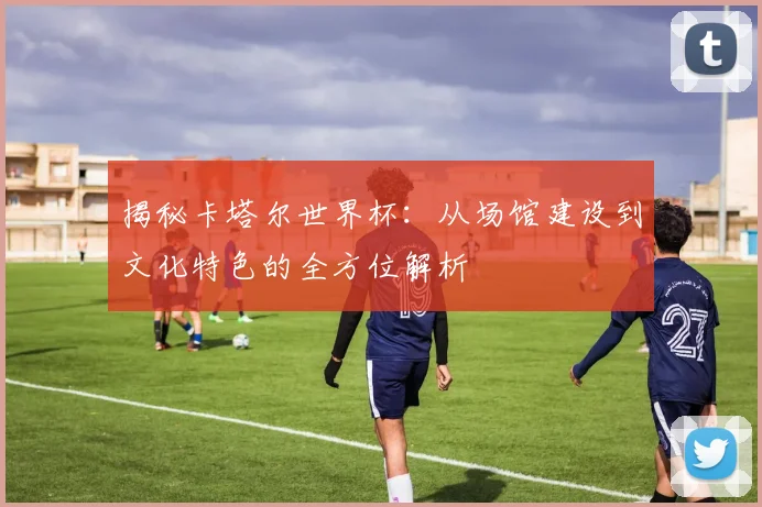 揭秘卡塔尔世界杯:从场馆建设到文化特色的全方位解析