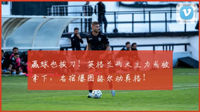 赢球也挨刀!英格兰两大主力或被拿下,名宿爆图赫尔动真格!