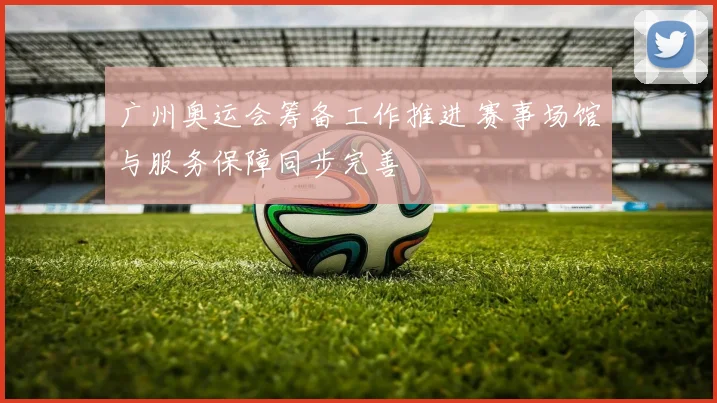 广州奥运会筹备工作推进 赛事场馆与服务保障同步完善