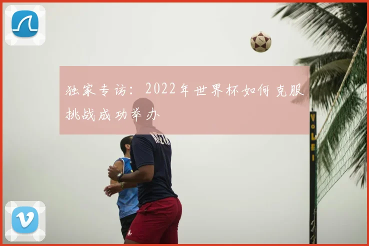 独家专访：2022年世界杯如何克服挑战成功举办